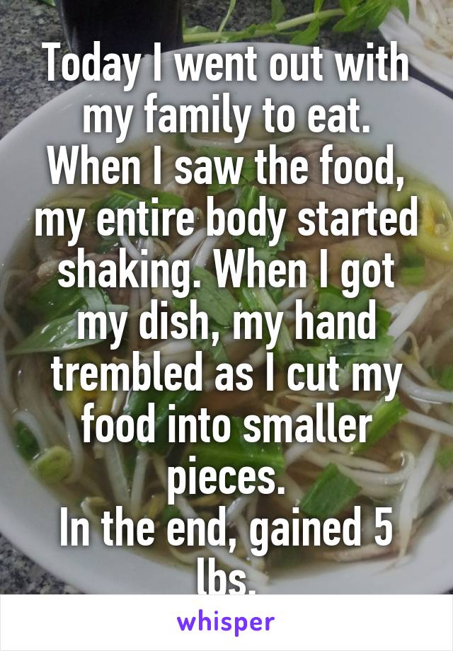 Today I went out with my family to eat.
When I saw the food, my entire body started shaking. When I got my dish, my hand trembled as I cut my food into smaller pieces.
In the end, gained 5 lbs.