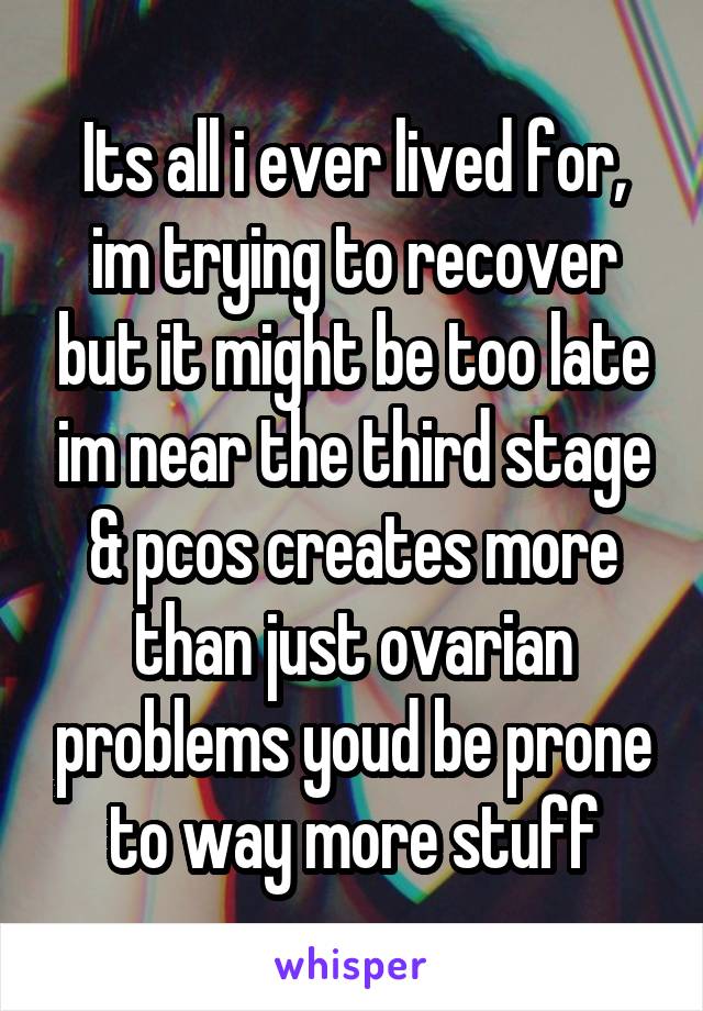 Its all i ever lived for, im trying to recover but it might be too late im near the third stage & pcos creates more than just ovarian problems youd be prone to way more stuff