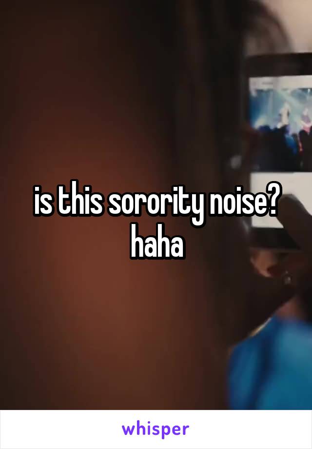 is this sorority noise? haha
