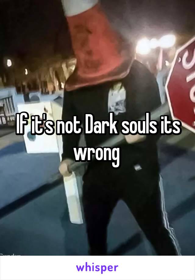 If it's not Dark souls its wrong 