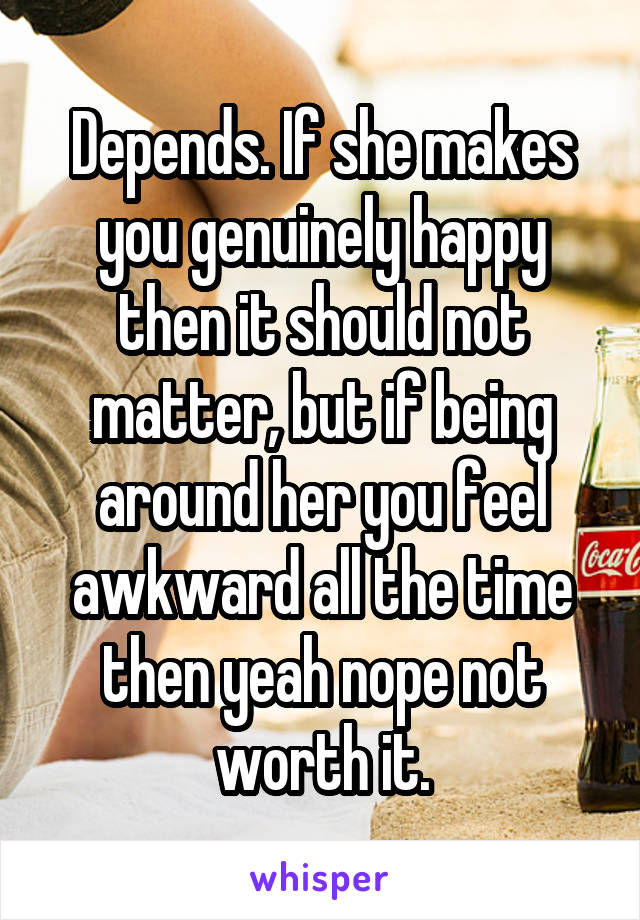 Depends. If she makes you genuinely happy then it should not matter, but if being around her you feel awkward all the time then yeah nope not worth it.
