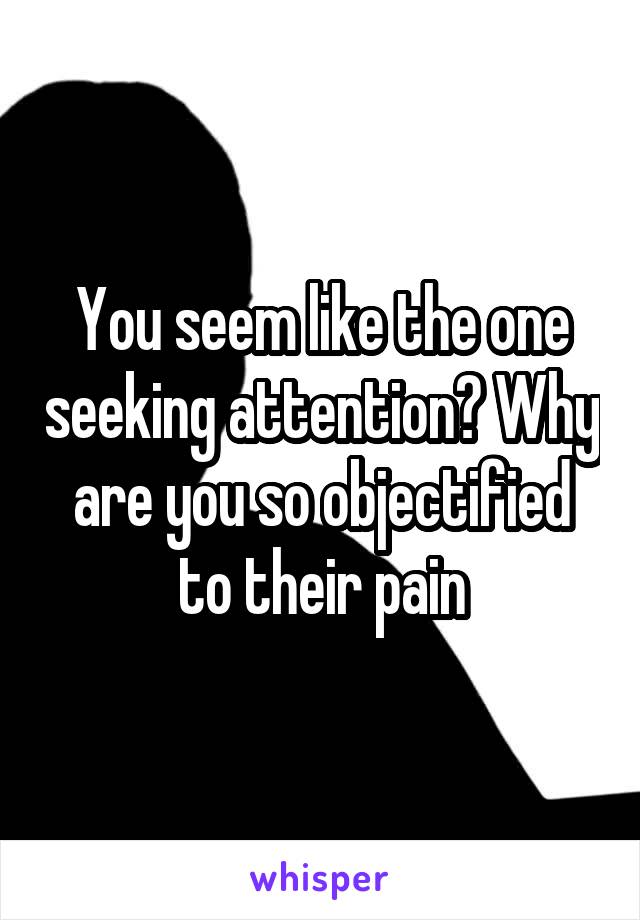 You seem like the one seeking attention? Why are you so objectified to their pain