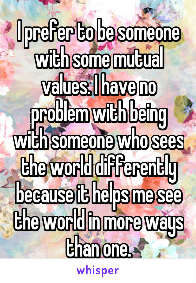 I prefer to be someone with some mutual values. I have no problem with being with someone who sees the world differently because it helps me see the world in more ways than one.