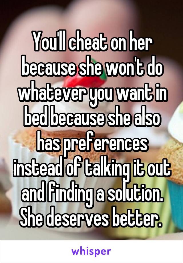 You'll cheat on her because she won't do whatever you want in bed because she also has preferences instead of talking it out and finding a solution. She deserves better. 