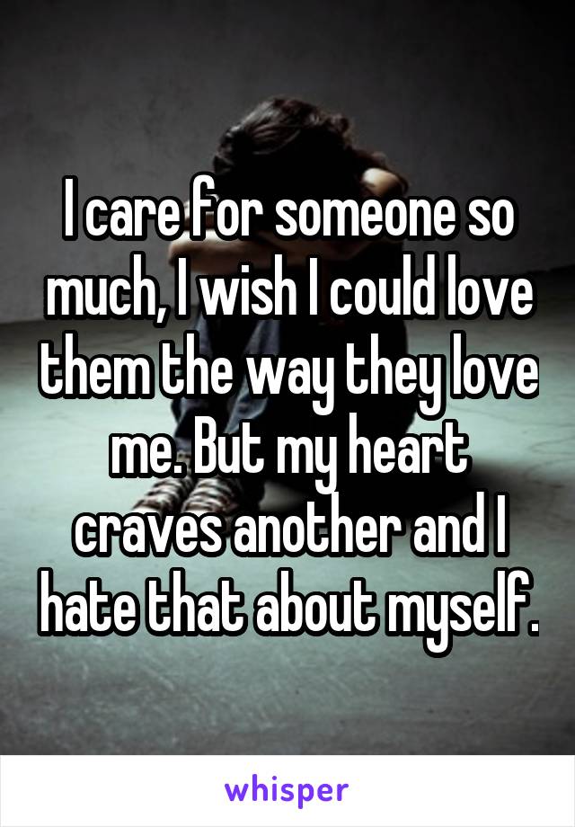 I care for someone so much, I wish I could love them the way they love me. But my heart craves another and I hate that about myself.
