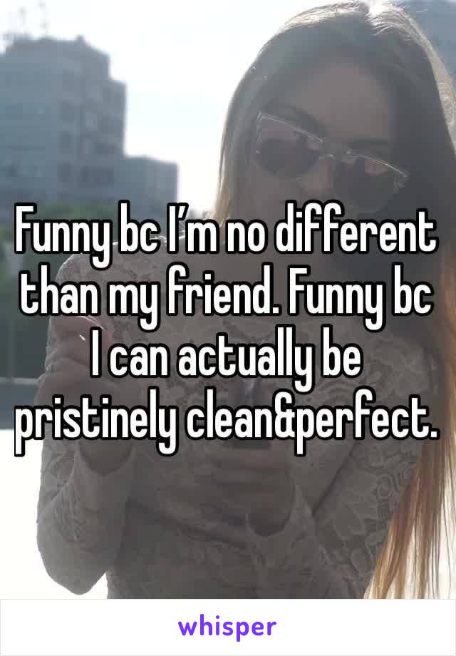 Funny bc I’m no different than my friend. Funny bc I can actually be pristinely clean&perfect.