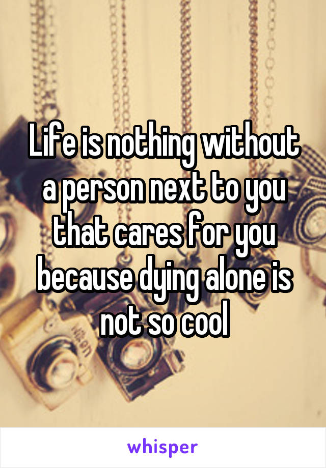 Life is nothing without a person next to you that cares for you because dying alone is not so cool