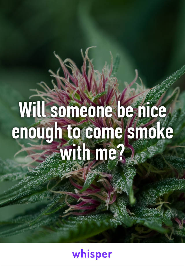 Will someone be nice enough to come smoke with me?