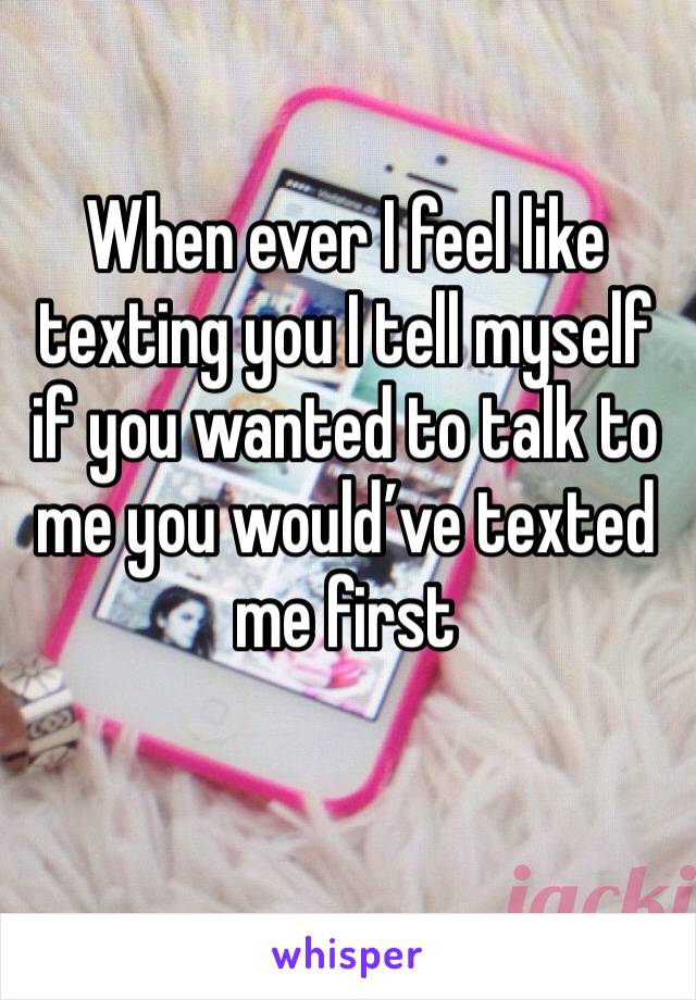 When ever I feel like texting you I tell myself if you wanted to talk to me you would’ve texted me first