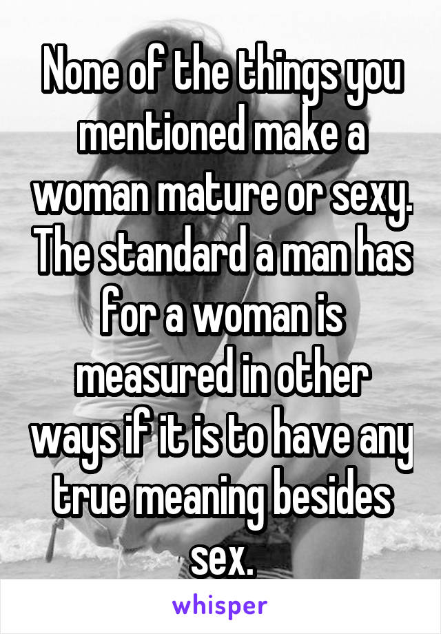 None of the things you mentioned make a woman mature or sexy. The standard a man has for a woman is measured in other ways if it is to have any true meaning besides sex.