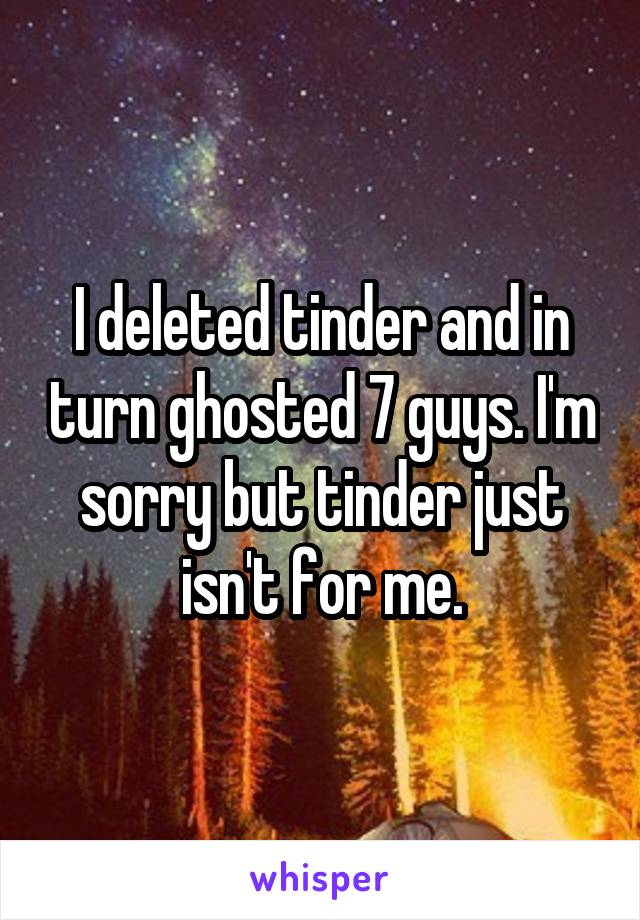 I deleted tinder and in turn ghosted 7 guys. I'm sorry but tinder just isn't for me.