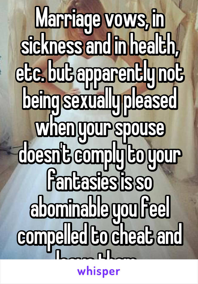 Marriage vows, in sickness and in health, etc. but apparently not being sexually pleased when your spouse doesn't comply to your fantasies is so abominable you feel compelled to cheat and leave them. 