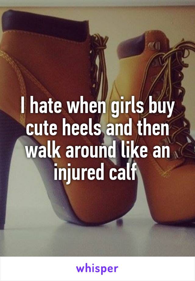 I hate when girls buy cute heels and then walk around like an injured calf 