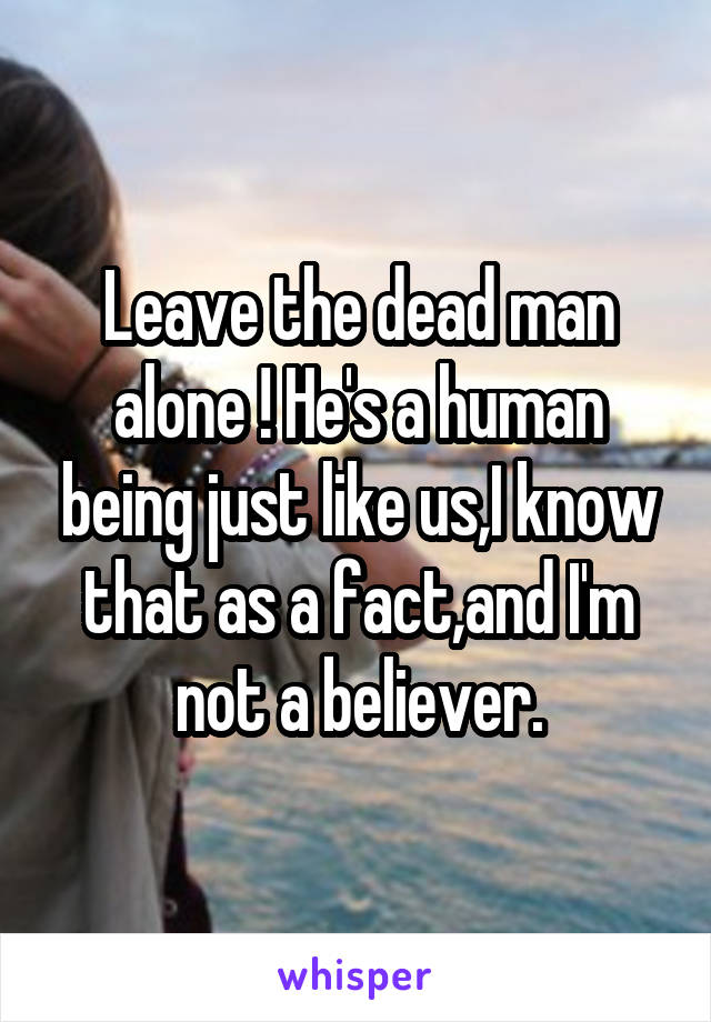 Leave the dead man alone ! He's a human being just like us,I know that as a fact,and I'm not a believer.