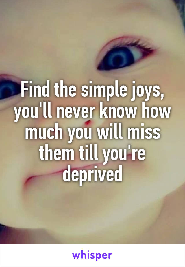 Find the simple joys, you'll never know how much you will miss them till you're deprived