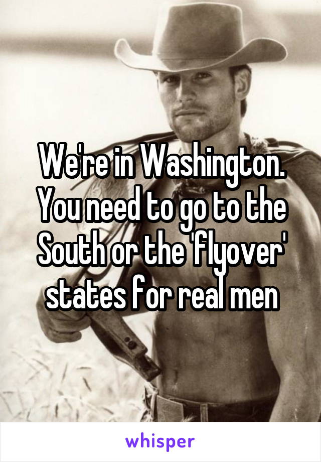 We're in Washington. You need to go to the South or the 'flyover' states for real men