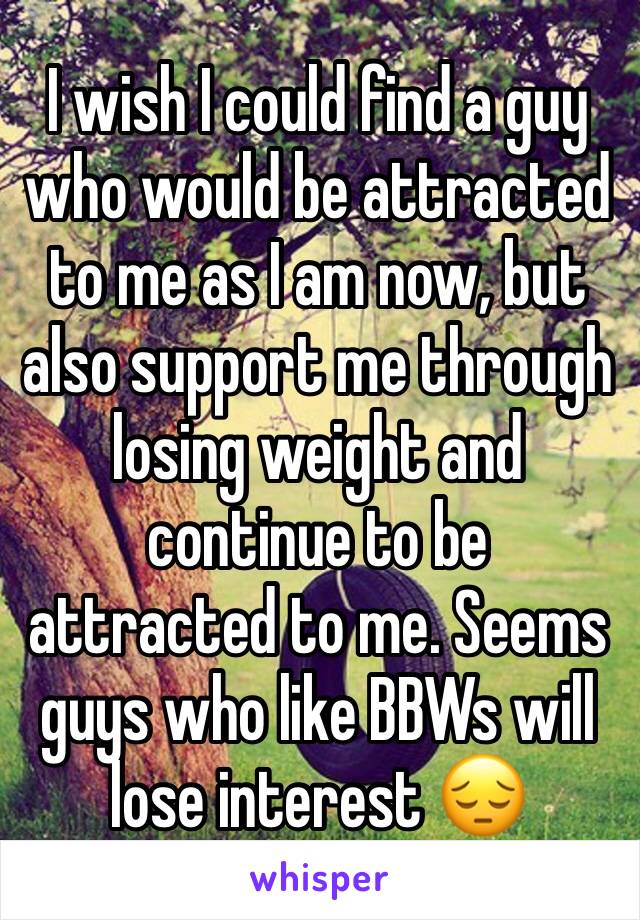I wish I could find a guy who would be attracted to me as I am now, but also support me through losing weight and continue to be attracted to me. Seems guys who like BBWs will lose interest 😔