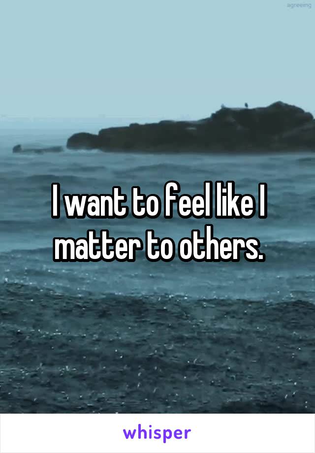 I want to feel like I matter to others.