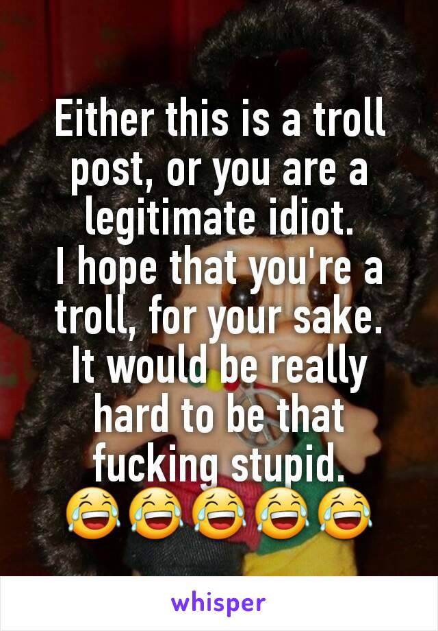 Either this is a troll post, or you are a legitimate idiot.
I hope that you're a troll, for your sake.
It would be really hard to be that fucking stupid.
😂😂😂😂😂