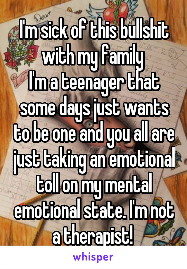 I'm sick of this bullshit with my family 
I'm a teenager that some days just wants to be one and you all are just taking an emotional toll on my mental emotional state. I'm not a therapist! 