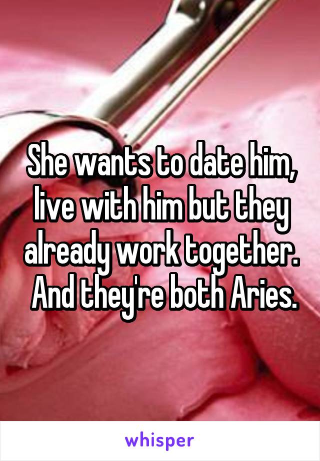 She wants to date him, live with him but they already work together.  And they're both Aries.