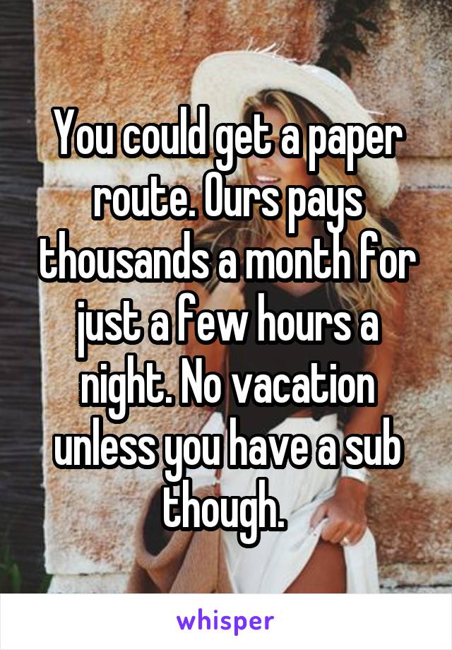 You could get a paper route. Ours pays thousands a month for just a few hours a night. No vacation unless you have a sub though. 