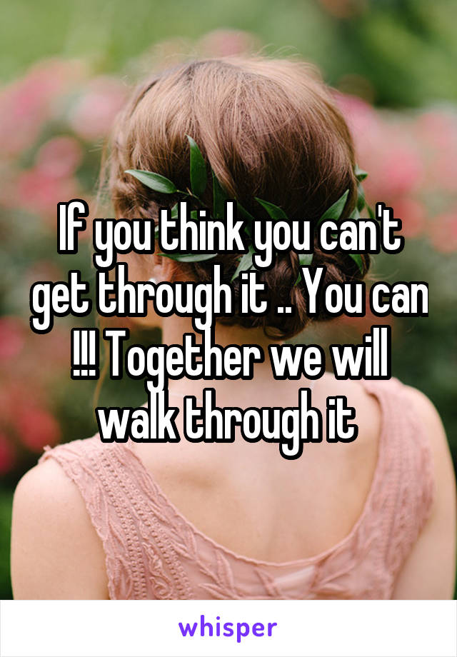 If you think you can't get through it .. You can !!! Together we will walk through it 