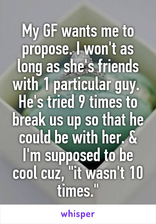 My GF wants me to propose. I won't as long as she's friends with 1 particular guy.  He's tried 9 times to break us up so that he could be with her. & I'm supposed to be cool cuz, "it wasn't 10 times."