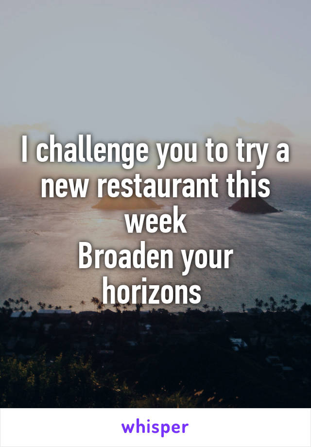 I challenge you to try a new restaurant this week
Broaden your horizons 