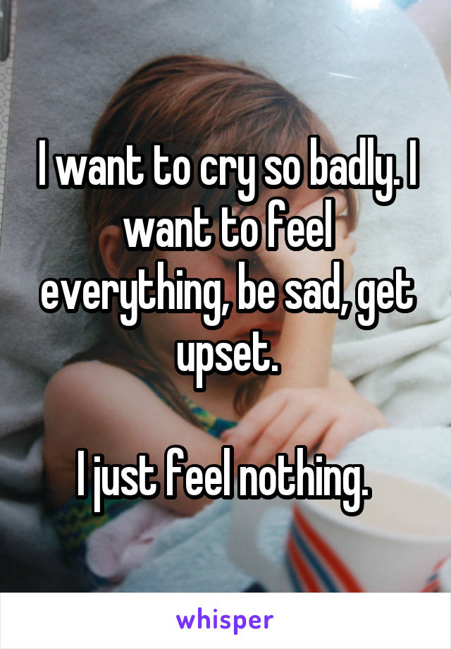 I want to cry so badly. I want to feel everything, be sad, get upset.

I just feel nothing. 