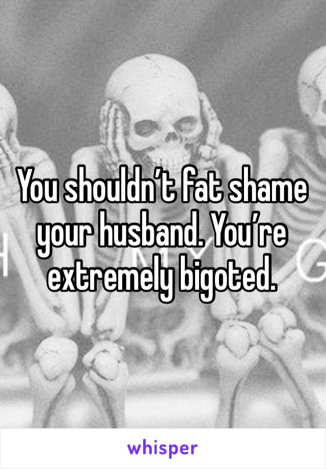 You shouldn’t fat shame your husband. You’re extremely bigoted. 