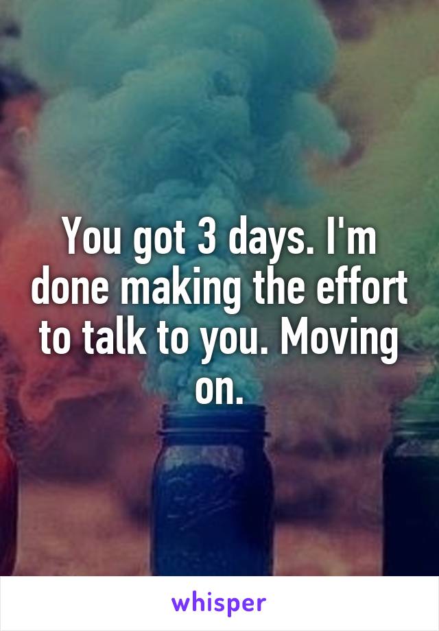 You got 3 days. I'm done making the effort to talk to you. Moving on.