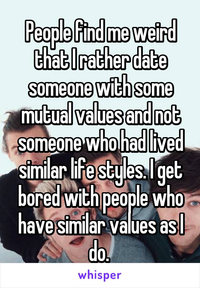 People find me weird that I rather date someone with some mutual values and not someone who had lived similar life styles. I get bored with people who have similar values as I do. 