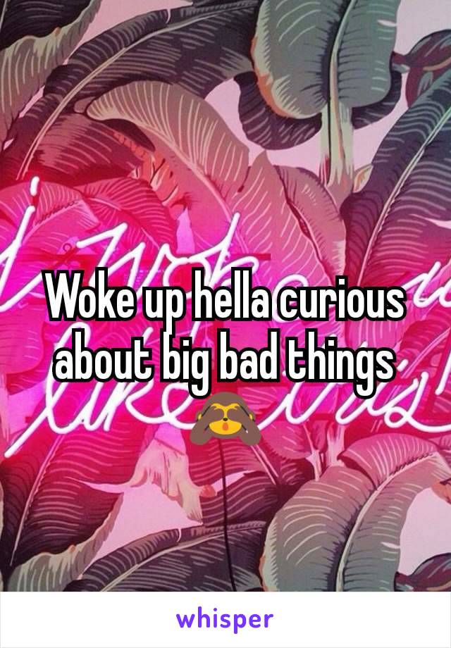 Woke up hella curious about big bad things 🙈