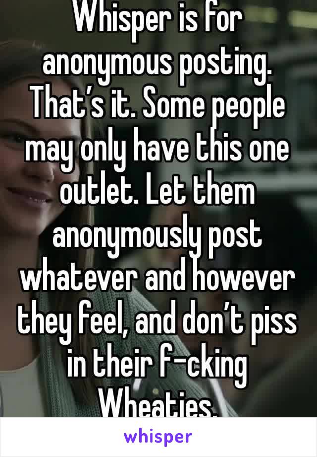 Whisper is for anonymous posting. That’s it. Some people may only have this one outlet. Let them anonymously post whatever and however they feel, and don’t piss in their f-cking Wheaties. 