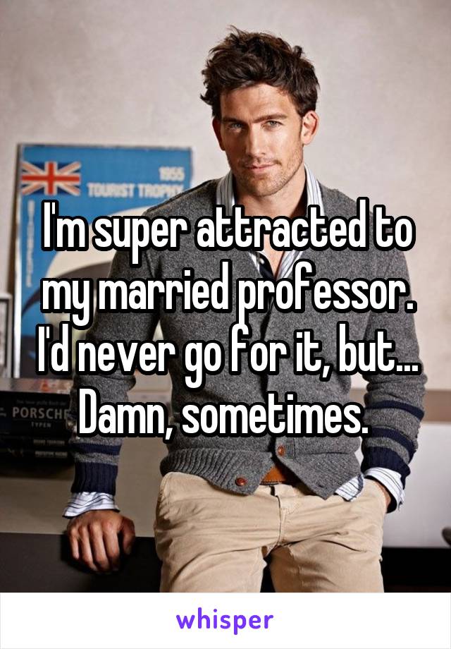 I'm super attracted to my married professor. I'd never go for it, but... Damn, sometimes. 