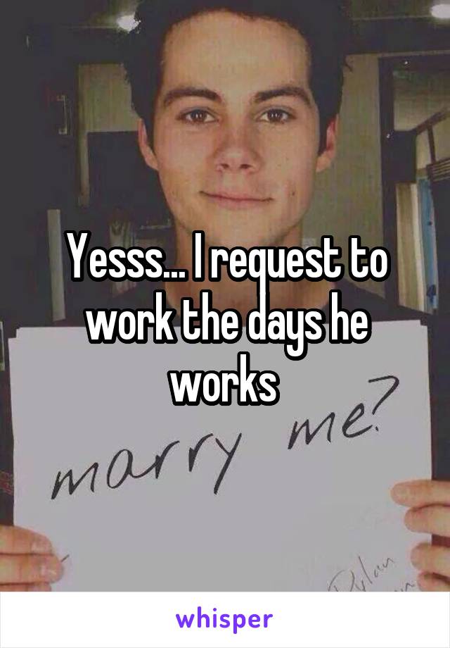 Yesss... I request to work the days he works 