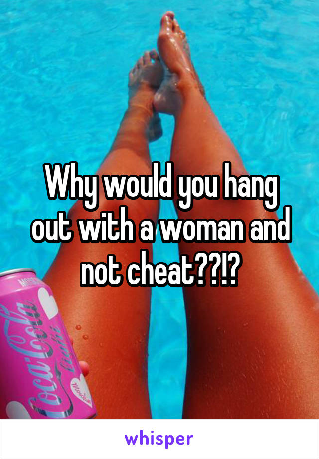 Why would you hang out with a woman and not cheat??!?