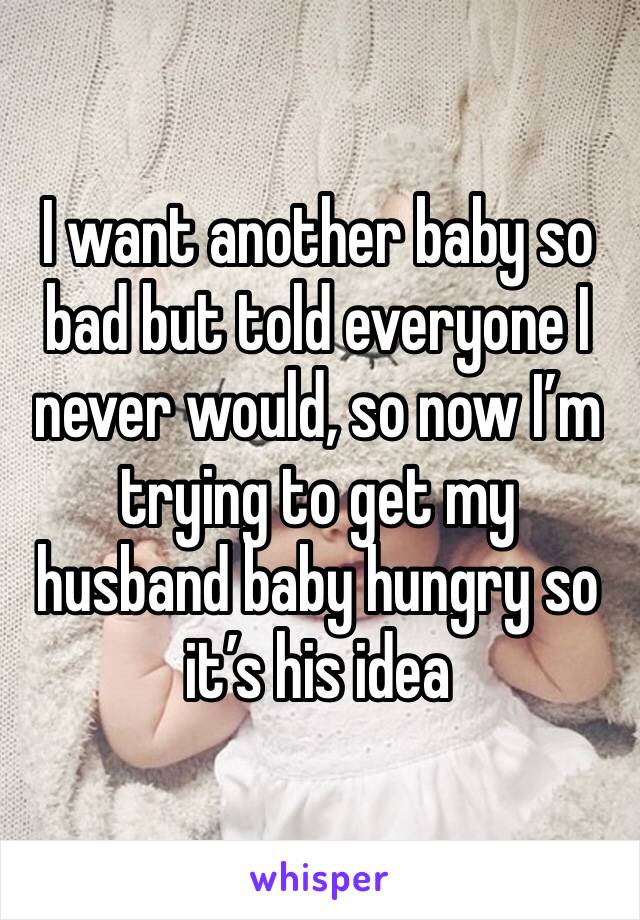 I want another baby so bad but told everyone I never would, so now I’m trying to get my husband baby hungry so it’s his idea 