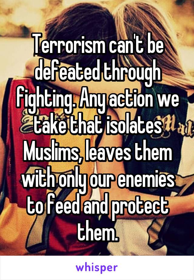 Terrorism can't be defeated through fighting. Any action we take that isolates Muslims, leaves them with only our enemies to feed and protect them.