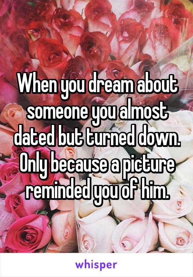 When you dream about someone you almost dated but turned down. Only because a picture reminded you of him.