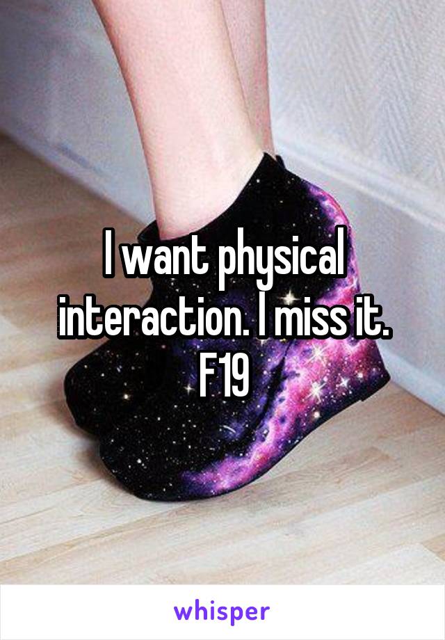 I want physical interaction. I miss it.
F19