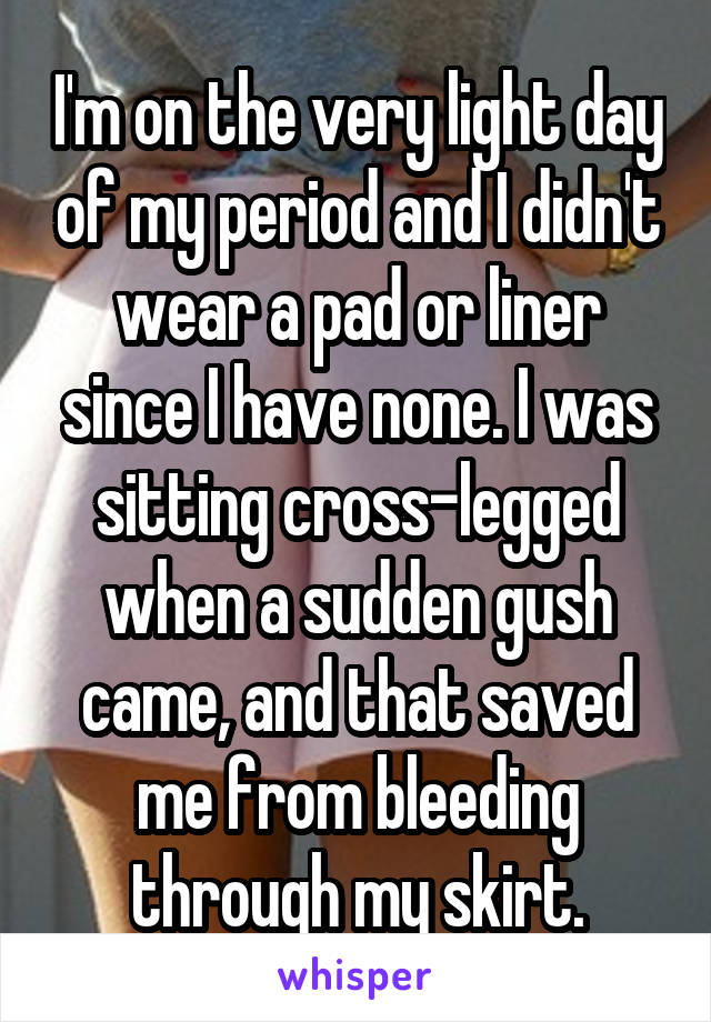 I'm on the very light day of my period and I didn't wear a pad or liner since I have none. I was sitting cross-legged when a sudden gush came, and that saved me from bleeding through my skirt.