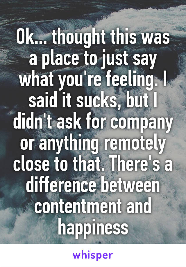 Ok... thought this was a place to just say what you're feeling. I said it sucks, but I didn't ask for company or anything remotely close to that. There's a difference between contentment and happiness