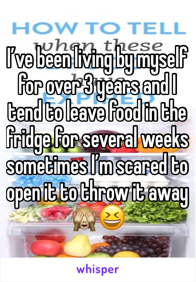 I’ve been living by myself for over 3 years and I tend to leave food in the fridge for several weeks sometimes I’m scared to open it to throw it away 🙈😆