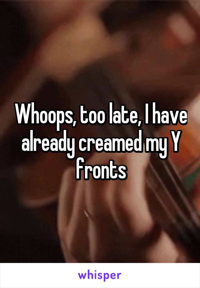 Whoops, too late, I have already creamed my Y fronts
