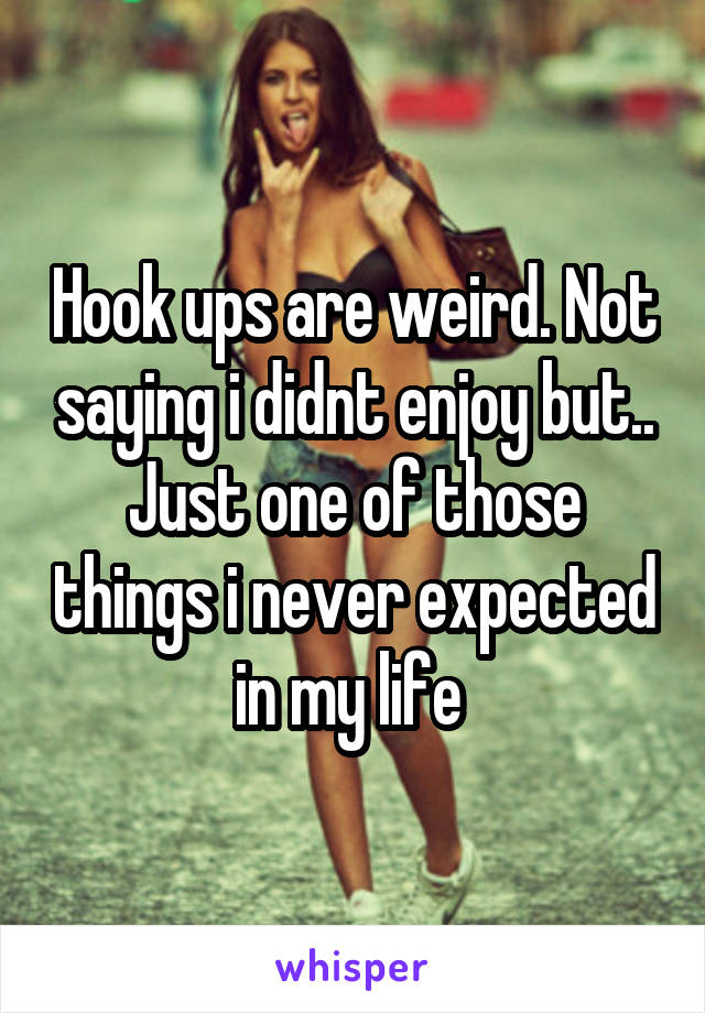 Hook ups are weird. Not saying i didnt enjoy but.. Just one of those things i never expected in my life 