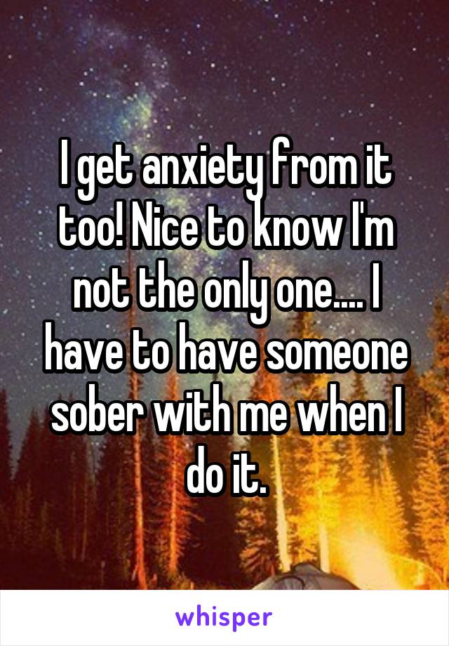 I get anxiety from it too! Nice to know I'm not the only one.... I have to have someone sober with me when I do it.