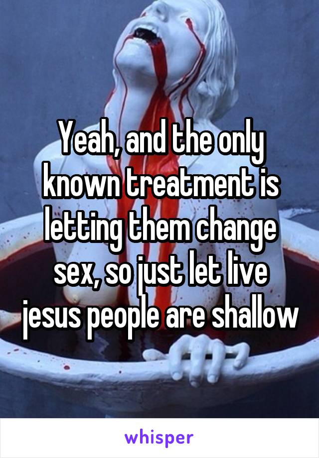 Yeah, and the only known treatment is letting them change sex, so just let live jesus people are shallow