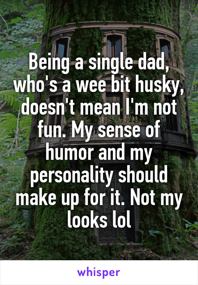 Being a single dad, who's a wee bit husky, doesn't mean I'm not fun. My sense of humor and my personality should make up for it. Not my looks lol